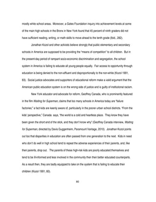 80
mostly white school areas. Moreover, a Gates Foundation inquiry into achievement levels at some
of the main high schools in the Bronx in New York found that 45 percent of ninth graders did not
have sufficient reading, writing, or math skills to move ahead to the tenth grade (Ibid., 282).
Jonathan Kozol and other activists believe strongly that public elementary and secondary
schools in America are supposed to be providing the “means of competition” to all children. But in
the present-day period of rampant socio-economic discrimination and segregation, the school
system in America is failing to educate all young people equally. Fair access to opportunity through
education is being denied to the non-affluent and disproportionally to the non-white (Kozol 1991,
83). Social justice advocates and supporters of educational reform make a valid argument that the
American public education system is on the wrong side of justice and is guilty of institutional racism.
New York educator and advocate for reform, Geoffrey Canada, who is prominently featured
in the film Waiting for Superman, claims that too many schools in America today are “failure
factories;” a fact kids are keenly aware of, particularly in the poorer urban school districts. “From the
kids’ perspective,” Canada says, “the world is a cold and heartless place. They know they have
been given the short end of the stick, and they don’t know why” (Geoffrey Canada interview, Waiting
for Superman, directed by Davis Guggenheim, Paramount Vantage, 2010). Jonathan Kozol points
out too that disparities in education are often passed from one generation to the next. Kids in need
who don’t do well in high school tend to repeat the adverse experiences of their parents, and, like
their parents, drop out. The parents of these high-risk kids are poorly educated themselves and
tend to be ill-informed and less involved in the community then their better educated counterparts.
As a result then, they are badly equipped to take on the system that is failing to educate their
children (Kozol 1991, 60).
 