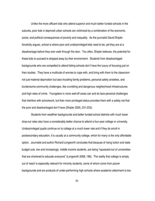81
Unlike the more affluent kids who attend superior and much better funded schools in the
suburbs, poor kids in deprived urban schools are victimized by a combination of the economic,
social, and political consequences of poverty and inequality. As the journalist David Shipler
forcefully argues, school is where poor and underprivileged kids need to be; yet they are at a
disadvantage before they ever walk through the door. Too often, Shipler believes, the potential for
these kids to succeed is stripped away by their environment. Students from disadvantaged
backgrounds who are compelled to attend failing schools don’t have the luxury of focusing just on
their studies. They have a multitude of worries to cope with, and bring with them to the classroom
not just material deprivation but also troubling family problems, personal safety anxieties, and
burdensome community challenges, like crumbling and dangerous neighborhood infrastructures
and high rates of crime. Youngsters in more well-off areas can and do face personal challenges
that interfere with schoolwork, but their more privileged status provides them with a safety net that
the poor and disadvantaged don’t have (Shipler 2005, 231-253).
Students from wealthier backgrounds and better funded school districts with much lower
drop-out rates also have a considerably better chance to attend a four-year college or university.
Underprivileged pupils continue on to college at a much lower rate and if they do enroll in
postsecondary education, it is usually at a community college, which for many is the only affordable
option. Journalist and author Richard Longworth concludes that because of rising tuition and state
budget cuts, low and increasingly, middle income students, are being “squeezed out of universities
that are chartered to educate everyone” (Longworth 2008, 186). The reality that college is simply
out of reach is especially relevant for minority students, some of whom come from poorer
backgrounds and are products of under-performing high schools where academic attainment is low
 