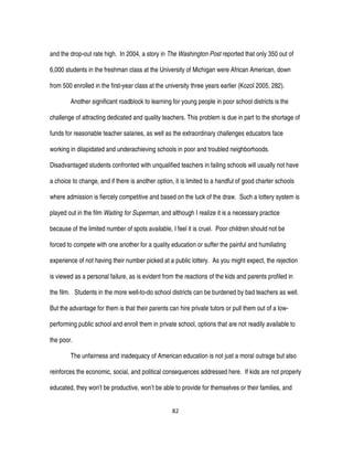 82
and the drop-out rate high. In 2004, a story in The Washington Post reported that only 350 out of
6,000 students in the freshman class at the University of Michigan were African American, down
from 500 enrolled in the first-year class at the university three years earlier (Kozol 2005, 282).
Another significant roadblock to learning for young people in poor school districts is the
challenge of attracting dedicated and quality teachers. This problem is due in part to the shortage of
funds for reasonable teacher salaries, as well as the extraordinary challenges educators face
working in dilapidated and underachieving schools in poor and troubled neighborhoods.
Disadvantaged students confronted with unqualified teachers in failing schools will usually not have
a choice to change, and if there is another option, it is limited to a handful of good charter schools
where admission is fiercely competitive and based on the luck of the draw. Such a lottery system is
played out in the film Waiting for Superman, and although I realize it is a necessary practice
because of the limited number of spots available, I feel it is cruel. Poor children should not be
forced to compete with one another for a quality education or suffer the painful and humiliating
experience of not having their number picked at a public lottery. As you might expect, the rejection
is viewed as a personal failure, as is evident from the reactions of the kids and parents profiled in
the film. Students in the more well-to-do school districts can be burdened by bad teachers as well.
But the advantage for them is that their parents can hire private tutors or pull them out of a low-
performing public school and enroll them in private school, options that are not readily available to
the poor.
The unfairness and inadequacy of American education is not just a moral outrage but also
reinforces the economic, social, and political consequences addressed here. If kids are not properly
educated, they won’t be productive, won’t be able to provide for themselves or their families, and
 