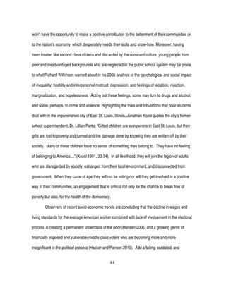 83
won’t have the opportunity to make a positive contribution to the betterment of their communities or
to the nation’s economy, which desperately needs their skills and know-how. Moreover, having
been treated like second class citizens and discarded by the dominant culture, young people from
poor and disadvantaged backgrounds who are neglected in the public school system may be prone
to what Richard Wilkinson warned about in his 2005 analysis of the psychological and social impact
of inequality: hostility and interpersonal mistrust, depression, and feelings of isolation, rejection,
marginalization, and hopelessness. Acting out these feelings, some may turn to drugs and alcohol,
and some, perhaps, to crime and violence. Highlighting the trials and tribulations that poor students
deal with in the impoverished city of East St. Louis, Illinois, Jonathan Kozol quotes the city’s former
school superintendent, Dr. Lillian Parks: “Gifted children are everywhere in East St. Louis, but their
gifts are lost to poverty and turmoil and the damage done by knowing they are written off by their
society. Many of these children have no sense of something they belong to. They have no feeling
of belonging to America....” (Kozol 1991, 33-34). In all likelihood, they will join the legion of adults
who are disregarded by society, estranged from their local environment, and disconnected from
government. When they come of age they will not be voting nor will they get involved in a positive
way in their communities, an engagement that is critical not only for the chance to break free of
poverty but also, for the health of the democracy.
Observers of recent socio-economic trends are concluding that the decline in wages and
living standards for the average American worker combined with lack of involvement in the electoral
process is creating a permanent underclass of the poor (Hansen 2006) and a growing genre of
financially exposed and vulnerable middle class voters who are becoming more and more
insignificant in the political process (Hacker and Pierson 2010). Add a failing, outdated, and
 