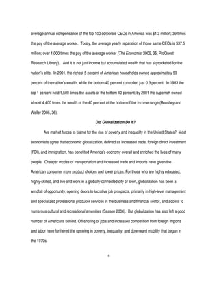 4
average annual compensation of the top 100 corporate CEOs in America was $1.3 million; 39 times
the pay of the average worker. Today, the average yearly reparation of those same CEOs is $37.5
million; over 1,000 times the pay of the average worker (The Economist 2005, 35, ProQuest
Research Library). And it is not just income but accumulated wealth that has skyrocketed for the
nation’s elite. In 2001, the richest 5 percent of American households owned approximately 59
percent of the nation’s wealth, while the bottom 40 percent controlled just 0.3 percent. In 1983 the
top 1 percent held 1,500 times the assets of the bottom 40 percent; by 2001 the superrich owned
almost 4,400 times the wealth of the 40 percent at the bottom of the income range (Boushey and
Weller 2005, 36).
Did Globalization Do It?
Are market forces to blame for the rise of poverty and inequality in the United States? Most
economists agree that economic globalization, defined as increased trade, foreign direct investment
(FDI), and immigration, has benefited America’s economy overall and enriched the lives of many
people. Cheaper modes of transportation and increased trade and imports have given the
American consumer more product choices and lower prices. For those who are highly educated,
highly-skilled, and live and work in a globally-connected city or town, globalization has been a
windfall of opportunity, opening doors to lucrative job prospects, primarily in high-level management
and specialized professional producer services in the business and financial sector, and access to
numerous cultural and recreational amenities (Sassen 2006). But globalization has also left a good
number of Americans behind. Off-shoring of jobs and increased competition from foreign imports
and labor have furthered the upswing in poverty, inequality, and downward mobility that began in
the 1970s.
 