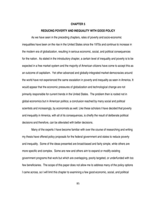 85
CHAPTER 5
REDUCING POVERTY AND INEQUALITY WITH GOOD POLICY
As we have seen in the preceding chapters, rates of poverty and socio-economic
inequalities have been on the rise in the United States since the 1970s and continue to increase in
the modern era of globalization, resulting in serious economic, social, and political consequences
for the nation. As stated in the introductory chapter, a certain level of inequality and poverty is to be
expected in a free market system and the majority of American citizens have come to accept this as
an outcome of capitalism. Yet other advanced and globally-integrated market democracies around
the world have not experienced the same escalation in poverty and inequality as seen in America. It
would appear that the economic pressures of globalization and technological change are not
primarily responsible for current trends in the United States. The problem then is rooted not in
global economics but in American politics; a conclusion reached by many social and political
scientists and increasingly, by economists as well. Like these scholars I have decided that poverty
and inequality in America, with all of its consequences, is chiefly the result of deliberate political
decisions and therefore, can be alleviated with better decisions.
Many of the experts I have become familiar with over the course of researching and writing
my thesis have offered policy proposals for the federal government and states to reduce poverty
and inequality. Some of the ideas presented are broad-based and fairly simple, while others are
more specific and complex. Some are new and others aim to expand or modify existing
government programs that work but which are overlapping, poorly targeted, or underfunded with too
few beneficiaries. The scope of this paper does not allow me to address many of the policy options
I came across, so I will limit this chapter to examining a few good economic, social, and political
 