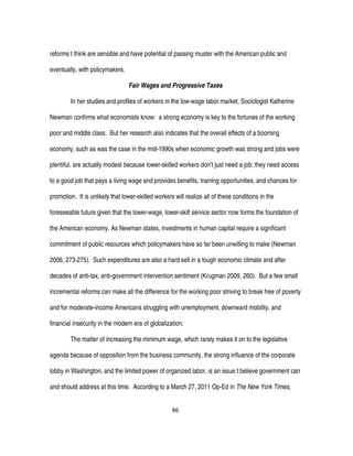 86
reforms I think are sensible and have potential of passing muster with the American public and
eventually, with policymakers.
Fair Wages and Progressive Taxes
In her studies and profiles of workers in the low-wage labor market, Sociologist Katherine
Newman confirms what economists know: a strong economy is key to the fortunes of the working
poor and middle class. But her research also indicates that the overall effects of a booming
economy, such as was the case in the mid-1990s when economic growth was strong and jobs were
plentiful, are actually modest because lower-skilled workers don’t just need a job; they need access
to a good job that pays a living wage and provides benefits, training opportunities, and chances for
promotion. It is unlikely that lower-skilled workers will realize all of these conditions in the
foreseeable future given that the lower-wage, lower-skill service sector now forms the foundation of
the American economy. As Newman states, investments in human capital require a significant
commitment of public resources which policymakers have so far been unwilling to make (Newman
2006, 273-275). Such expenditures are also a hard sell in a tough economic climate and after
decades of anti-tax, anti-government intervention sentiment (Krugman 2009, 260). But a few small
incremental reforms can make all the difference for the working poor striving to break free of poverty
and for moderate-income Americans struggling with unemployment, downward mobility, and
financial insecurity in the modern era of globalization.
The matter of increasing the minimum wage, which rarely makes it on to the legislative
agenda because of opposition from the business community, the strong influence of the corporate
lobby in Washington, and the limited power of organized labor, is an issue I believe government can
and should address at this time. According to a March 27, 2011 Op-Ed in The New York Times,
 