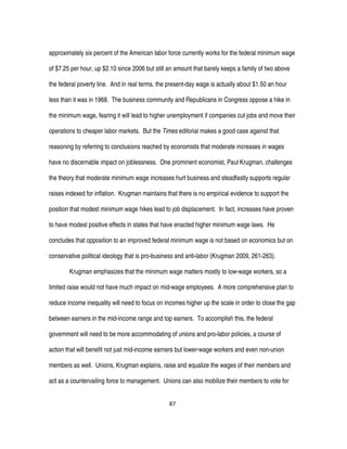 87
approximately six percent of the American labor force currently works for the federal minimum wage
of $7.25 per hour, up $2.10 since 2006 but still an amount that barely keeps a family of two above
the federal poverty line. And in real terms, the present-day wage is actually about $1.50 an hour
less than it was in 1968. The business community and Republicans in Congress oppose a hike in
the minimum wage, fearing it will lead to higher unemployment if companies cut jobs and move their
operations to cheaper labor markets. But the Times editorial makes a good case against that
reasoning by referring to conclusions reached by economists that moderate increases in wages
have no discernable impact on joblessness. One prominent economist, Paul Krugman, challenges
the theory that moderate minimum wage increases hurt business and steadfastly supports regular
raises indexed for inflation. Krugman maintains that there is no empirical evidence to support the
position that modest minimum wage hikes lead to job displacement. In fact, increases have proven
to have modest positive effects in states that have enacted higher minimum wage laws. He
concludes that opposition to an improved federal minimum wage is not based on economics but on
conservative political ideology that is pro-business and anti-labor (Krugman 2009, 261-263).
Krugman emphasizes that the minimum wage matters mostly to low-wage workers, so a
limited raise would not have much impact on mid-wage employees. A more comprehensive plan to
reduce income inequality will need to focus on incomes higher up the scale in order to close the gap
between earners in the mid-income range and top earners. To accomplish this, the federal
government will need to be more accommodating of unions and pro-labor policies, a course of
action that will benefit not just mid-income earners but lower-wage workers and even non-union
members as well. Unions, Krugman explains, raise and equalize the wages of their members and
act as a countervailing force to management. Unions can also mobilize their members to vote for
 