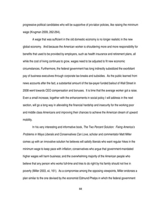 88
progressive political candidates who will be supportive of pro-labor policies, like raising the minimum
wage (Krugman 2009, 262-264).
A wage that was sufficient in the old domestic economy is no longer realistic in the new
global economy. And because the American worker is shouldering more and more responsibility for
benefits that used to be provided by employers, such as health insurance and retirement plans, all
while the cost of living continues to grow, wages need to be adjusted to fit new economic
circumstances. Furthermore, the federal government has long indirectly subsidized the exorbitant
pay of business executives through corporate tax breaks and subsidies. As the public learned from
news accounts after the fact, a substantial amount of the tax-payer funded bailout of Wall Street in
2008 went towards CEO compensation and bonuses. It is time that the average worker got a raise.
Even a small increase, together with the enhancements in social policy I will address in the next
section, will go a long way in alleviating the financial hardship and insecurity for the working poor
and middle class Americans and improving their chances to achieve the American dream of upward
mobility.
In his very interesting and informative book, The Two Percent Solution: Fixing America’s
Problems in Ways Liberals and Conservatives Can Love, scholar and commentator Matt Miller
comes up with an innovative solution he believes will satisfy liberals who want regular hikes in the
minimum wage to keep pace with inflation; conservatives who argue that government-mandated
higher wages will harm business; and the overwhelming majority of the American people who
believe that any person who works full-time and tries to do right by his family should not live in
poverty (Miller 2003, xii, 161). As a compromise among the opposing viewpoints, Miller endorses a
plan similar to the one devised by the economist Edmund Phelps in which the federal government
 