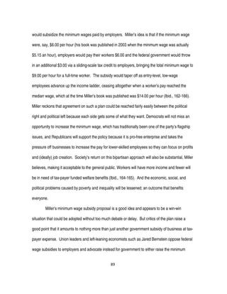 89
would subsidize the minimum wages paid by employers. Miller’s idea is that if the minimum wage
were, say, $6.00 per hour (his book was published in 2003 when the minimum wage was actually
$5.15 an hour), employers would pay their workers $6.00 and the federal government would throw
in an additional $3.00 via a sliding-scale tax credit to employers, bringing the total minimum wage to
$9.00 per hour for a full-time worker. The subsidy would taper off as entry-level, low-wage
employees advance up the income ladder, ceasing altogether when a worker’s pay reached the
median wage, which at the time Miller’s book was published was $14.00 per hour (Ibid., 162-166).
Miller reckons that agreement on such a plan could be reached fairly easily between the political
right and political left because each side gets some of what they want. Democrats will not miss an
opportunity to increase the minimum wage, which has traditionally been one of the party’s flagship
issues, and Republicans will support the policy because it is pro-free enterprise and takes the
pressure off businesses to increase the pay for lower-skilled employees so they can focus on profits
and (ideally) job creation. Society’s return on this bipartisan approach will also be substantial, Miller
believes, making it acceptable to the general public. Workers will have more income and fewer will
be in need of tax-payer funded welfare benefits (Ibid., 164-165). And the economic, social, and
political problems caused by poverty and inequality will be lessened; an outcome that benefits
everyone.
Miller’s minimum wage subsidy proposal is a good idea and appears to be a win-win
situation that could be adopted without too much debate or delay. But critics of the plan raise a
good point that it amounts to nothing more than just another government subsidy of business at tax-
payer expense. Union leaders and left-leaning economists such as Jared Bernstein oppose federal
wage subsidies to employers and advocate instead for government to either raise the minimum
 