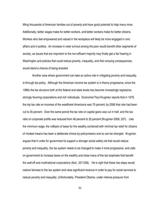 92
lifting thousands of American families out of poverty and have good potential to help many more.
Additionally, better wages make for better workers, and better workers make for better citizens.
Workers who feel empowered and valued in the workplace will likely be more engaged in civic
affairs and in politics. An increase in voter turnout among the poor would benefit other segments of
society, as issues that are important to the non-affluent majority may finally get a fair hearing in
Washington and policies that could reduce poverty, inequality, and their ensuing consequences,
would stand a chance of being enacted.
Another area where government can take an active role in mitigating poverty and inequality
is through tax policy. Although the American income tax system is in theory progressive, since the
1980s the tax structure both at the federal and state levels has become increasingly regressive,
strongly favoring corporations and rich individuals. Economist Paul Krugman reports that in 1979,
the top tax rate on incomes of the wealthiest Americans was 70 percent; by 2006 that rate had been
cut to 35 percent. Over the same period the tax rate on capital gains was cut in half, and the tax
ratio on corporate profits was reduced from 48 percent to 35 percent (Krugman 2009, 257). Like
the minimum wage, the rollback of taxes for the wealthy combined with minimal tax relief for citizens
of modest means has been a deliberate choice by policymakers and so can be changed. Krugman
argues that in order for government to support a stronger social safety net that would reduce
poverty and inequality, the tax system needs to be changed to make it more progressive, and calls
on government to increase taxes on the wealthy and close many of the tax loopholes that benefit
the well-off and multinational corporations (Ibid., 257-258). He is right that these two steps would
restore fairness to the tax system and raise significant revenue in order to pay for social services to
reduce poverty and inequality. Unfortunately, President Obama, under intense pressure from
 