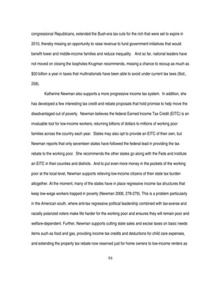 93
congressional Republicans, extended the Bush-era tax cuts for the rich that were set to expire in
2010, thereby missing an opportunity to raise revenue to fund government initiatives that would
benefit lower and middle-income families and reduce inequality. And so far, national leaders have
not moved on closing the loopholes Krugman recommends, missing a chance to recoup as much as
$50 billion a year in taxes that multinationals have been able to avoid under current tax laws (Ibid.,
258).
Katherine Newman also supports a more progressive income tax system. In addition, she
has developed a few interesting tax credit and rebate proposals that hold promise to help move the
disadvantaged out of poverty. Newman believes the federal Earned Income Tax Credit (EITC) is an
invaluable tool for low-income workers; returning billions of dollars to millions of working poor
families across the country each year. States may also opt to provide an EITC of their own, but
Newman reports that only seventeen states have followed the federal lead in providing the tax
rebate to the working poor. She recommends the other states go along with the Feds and institute
an EITC in their counties and districts. And to put even more money in the pockets of the working
poor at the local level, Newman supports relieving low-income citizens of their state tax burden
altogether. At the moment, many of the states have in place regressive income tax structures that
keep low-wage workers trapped in poverty (Newman 2006, 278-279). This is a problem particularly
in the American south, where anti-tax regressive political leadership combined with tax-averse and
racially polarized voters make life harder for the working poor and ensures they will remain poor and
welfare-dependent. Further, Newman supports cutting state sales and excise taxes on basic needs
items such as food and gas, providing income tax credits and deductions for child care expenses,
and extending the property tax rebate now reserved just for home owners to low-income renters as
 
