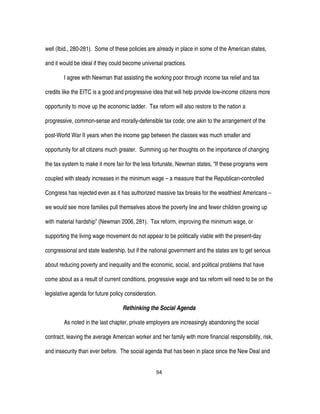 94
well (Ibid., 280-281). Some of these policies are already in place in some of the American states,
and it would be ideal if they could become universal practices.
I agree with Newman that assisting the working poor through income tax relief and tax
credits like the EITC is a good and progressive idea that will help provide low-income citizens more
opportunity to move up the economic ladder. Tax reform will also restore to the nation a
progressive, common-sense and morally-defensible tax code; one akin to the arrangement of the
post-World War II years when the income gap between the classes was much smaller and
opportunity for all citizens much greater. Summing up her thoughts on the importance of changing
the tax system to make it more fair for the less fortunate, Newman states, “If these programs were
coupled with steady increases in the minimum wage – a measure that the Republican-controlled
Congress has rejected even as it has authorized massive tax breaks for the wealthiest Americans –
we would see more families pull themselves above the poverty line and fewer children growing up
with material hardship” (Newman 2006, 281). Tax reform, improving the minimum wage, or
supporting the living wage movement do not appear to be politically viable with the present-day
congressional and state leadership, but if the national government and the states are to get serious
about reducing poverty and inequality and the economic, social, and political problems that have
come about as a result of current conditions, progressive wage and tax reform will need to be on the
legislative agenda for future policy consideration.
Rethinking the Social Agenda
As noted in the last chapter, private employers are increasingly abandoning the social
contract, leaving the average American worker and her family with more financial responsibility, risk,
and insecurity than ever before. The social agenda that has been in place since the New Deal and
 