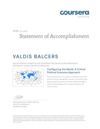 coursera.org
Statement of Accomplishment
APRIL 21, 2015
VALDIS BALCERS
HAS SUCCESSFULLY COMPLETED THE FOLLOWING FREE ONLINE COURSE PROVIDED BY
UNIVERSITEIT LEIDEN THROUGH COURSERA INC.
Configuring the World: A Critical
Political Economy Approach
This course focusses on the experience of different parts of the
world with various demographic, economic, socio-political and
environmental phenomena. It provides a deeper knowledge of
today’s world challenges and encourages comparison and
criticism of data.
PROFESSOR RICHARD THOMAS GRIFFITHS
FACULTY OF HUMANITIES
UNIVERSITEIT LEIDEN
PLEASE NOTE: THE ONLINE OFFERING OF THIS CLASS DOES NOT REFLECT THE ENTIRE CURRICULUM OFFERED TO STUDENTS ENROLLED AT
THE UNIVERSITEIT LEIDEN. THIS STATEMENT DOES NOT AFFIRM THAT THIS STUDENT WAS ENROLLED AS A STUDENT AT THE UNIVERSITEIT
LEIDEN IN ANY WAY. IT DOES NOT CONFER A UNIVERSITEIT LEIDEN GRADE; IT DOES NOT CONFER EUROPEAN CREDIT TRANSFER SYSTEM
(ECTS) POINTS FROM UNIVERSITEIT LEIDEN; IT DOES NOT CONFER A UNIVERSITEIT LEIDEN DEGREE; AND IT DOES NOT VERIFY THE IDENTITY
OF THE STUDENT.
 