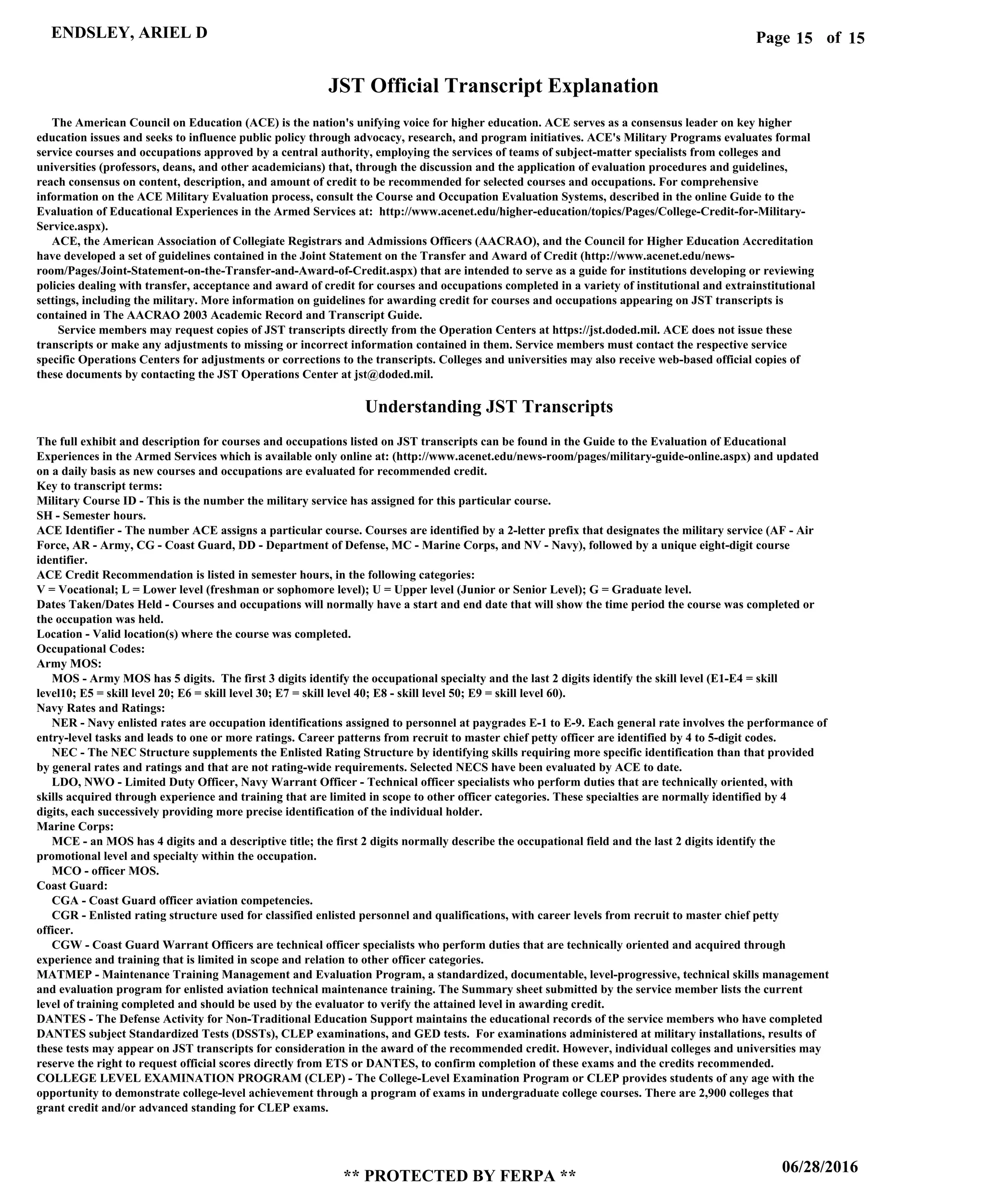 Page of15
06/28/2016
** PROTECTED BY FERPA **
ENDSLEY, ARIEL D 15
JST Official Transcript Explanation
The American Council on Education (ACE) is the nation's unifying voice for higher education. ACE serves as a consensus leader on key higher
education issues and seeks to influence public policy through advocacy, research, and program initiatives. ACE's Military Programs evaluates formal
service courses and occupations approved by a central authority, employing the services of teams of subject-matter specialists from colleges and
universities (professors, deans, and other academicians) that, through the discussion and the application of evaluation procedures and guidelines,
reach consensus on content, description, and amount of credit to be recommended for selected courses and occupations. For comprehensive
information on the ACE Military Evaluation process, consult the Course and Occupation Evaluation Systems, described in the online Guide to the
Evaluation of Educational Experiences in the Armed Services at: http://www.acenet.edu/higher-education/topics/Pages/College-Credit-for-Military-
Service.aspx).
ACE, the American Association of Collegiate Registrars and Admissions Officers (AACRAO), and the Council for Higher Education Accreditation
have developed a set of guidelines contained in the Joint Statement on the Transfer and Award of Credit (http://www.acenet.edu/news-
room/Pages/Joint-Statement-on-the-Transfer-and-Award-of-Credit.aspx) that are intended to serve as a guide for institutions developing or reviewing
policies dealing with transfer, acceptance and award of credit for courses and occupations completed in a variety of institutional and extrainstitutional
settings, including the military. More information on guidelines for awarding credit for courses and occupations appearing on JST transcripts is
contained in The AACRAO 2003 Academic Record and Transcript Guide.
Service members may request copies of JST transcripts directly from the Operation Centers at https://jst.doded.mil. ACE does not issue these
transcripts or make any adjustments to missing or incorrect information contained in them. Service members must contact the respective service
specific Operations Centers for adjustments or corrections to the transcripts. Colleges and universities may also receive web-based official copies of
these documents by contacting the JST Operations Center at jst@doded.mil.
Understanding JST Transcripts
The full exhibit and description for courses and occupations listed on JST transcripts can be found in the Guide to the Evaluation of Educational
Experiences in the Armed Services which is available only online at: (http://www.acenet.edu/news-room/pages/military-guide-online.aspx) and updated
on a daily basis as new courses and occupations are evaluated for recommended credit.
Key to transcript terms:
Military Course ID - This is the number the military service has assigned for this particular course.
SH - Semester hours.
ACE Identifier - The number ACE assigns a particular course. Courses are identified by a 2-letter prefix that designates the military service (AF - Air
Force, AR - Army, CG - Coast Guard, DD - Department of Defense, MC - Marine Corps, and NV - Navy), followed by a unique eight-digit course
identifier.
ACE Credit Recommendation is listed in semester hours, in the following categories:
V = Vocational; L = Lower level (freshman or sophomore level); U = Upper level (Junior or Senior Level); G = Graduate level.
Dates Taken/Dates Held - Courses and occupations will normally have a start and end date that will show the time period the course was completed or
the occupation was held.
Location - Valid location(s) where the course was completed.
Occupational Codes:
Army MOS:
MOS - Army MOS has 5 digits. The first 3 digits identify the occupational specialty and the last 2 digits identify the skill level (E1-E4 = skill
level10; E5 = skill level 20; E6 = skill level 30; E7 = skill level 40; E8 - skill level 50; E9 = skill level 60).
Navy Rates and Ratings:
NER - Navy enlisted rates are occupation identifications assigned to personnel at paygrades E-1 to E-9. Each general rate involves the performance of
entry-level tasks and leads to one or more ratings. Career patterns from recruit to master chief petty officer are identified by 4 to 5-digit codes.
NEC - The NEC Structure supplements the Enlisted Rating Structure by identifying skills requiring more specific identification than that provided
by general rates and ratings and that are not rating-wide requirements. Selected NECS have been evaluated by ACE to date.
LDO, NWO - Limited Duty Officer, Navy Warrant Officer - Technical officer specialists who perform duties that are technically oriented, with
skills acquired through experience and training that are limited in scope to other officer categories. These specialties are normally identified by 4
digits, each successively providing more precise identification of the individual holder.
Marine Corps:
MCE - an MOS has 4 digits and a descriptive title; the first 2 digits normally describe the occupational field and the last 2 digits identify the
promotional level and specialty within the occupation.
MCO - officer MOS.
Coast Guard:
CGA - Coast Guard officer aviation competencies.
CGR - Enlisted rating structure used for classified enlisted personnel and qualifications, with career levels from recruit to master chief petty
officer.
CGW - Coast Guard Warrant Officers are technical officer specialists who perform duties that are technically oriented and acquired through
experience and training that is limited in scope and relation to other officer categories.
MATMEP - Maintenance Training Management and Evaluation Program, a standardized, documentable, level-progressive, technical skills management
and evaluation program for enlisted aviation technical maintenance training. The Summary sheet submitted by the service member lists the current
level of training completed and should be used by the evaluator to verify the attained level in awarding credit.
DANTES - The Defense Activity for Non-Traditional Education Support maintains the educational records of the service members who have completed
DANTES subject Standardized Tests (DSSTs), CLEP examinations, and GED tests. For examinations administered at military installations, results of
these tests may appear on JST transcripts for consideration in the award of the recommended credit. However, individual colleges and universities may
reserve the right to request official scores directly from ETS or DANTES, to confirm completion of these exams and the credits recommended.
COLLEGE LEVEL EXAMINATION PROGRAM (CLEP) - The College-Level Examination Program or CLEP provides students of any age with the
opportunity to demonstrate college-level achievement through a program of exams in undergraduate college courses. There are 2,900 colleges that
grant credit and/or advanced standing for CLEP exams.
 