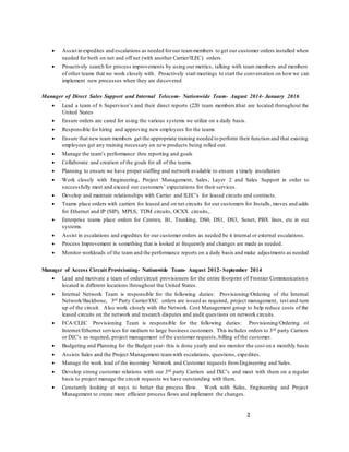 2
 Assist in expedites and escalations as needed forour teammembers to get our customer orders installed when
needed for both on net and off net (with another Carrier/ILEC) orders.
 Proactively search for process improvements by using our metrics, talking with team members and members
of other teams that we work closely with. Proactively start meetings to start the conversation on howwe can
implement new processes when they are discovered
Manager of Direct Sales Support and Internal Telecom- Nationwide Team- August 2014- January 2016
 Lead a team of 6 Supervisor’s and their direct reports (220 team members)that are located throughout the
United States
 Ensure orders are cared for using the various systems we utilize on a daily basis.
 Responsible for hiring and approving new employees for the teams
 Ensure that new team members get the appropriate training needed to perform their function and that existing
employees get any training necessary on new products being rolled out.
 Manage the team’s performance thru reporting and goals
 Collaborate and creation of the goals for all of the teams.
 Planning to ensure we have proper staffing and network available to ensure a timely installation
 Work closely with Engineering, Project Management, Sales, Layer 2 and Sales Support in order to
successfully meet and exceed our customers’ expectations for their services.
 Develop and maintain relationships with Carrier and ILEC’s for leased circuits and contracts.
 Teams place orders with carriers for leased and on net circuits for our customers for Installs, moves and adds
for Ethernet and IP (SIP), MPLS, TDM circuits, OCXX circuits,.
 Enterprise teams place orders for Centrex, B1, Trunking, DS0, DS1, DS3, Sonet, PBX lines, etc in our
systems.
 Assist in escalations and expedites for our customer orders as needed be it internal or external escalations.
 Process Improvement is something that is looked at frequently and changes are made as needed.
 Monitor workloads of the team and the performance reports on a daily basis and make adjustments as needed
Manager of Access Circuit Provisioning- Nationwide Team- August 2012- September 2014
 Lead and motivate a team of order/circuit provisioners for the entire footprint of Frontier Communications
located in different locations throughout the United States.
 Internal Network Team is responsible for the following duties: Provisioning/Ordering of the Internal
Network/Backbone, 3rd Party Carrier/IXC orders are issued as required, project management, test and turn
up of the circuit. Also work closely with the Network Cost Management group to help reduce costs of the
leased circuits on the network and research disputes and audit questions on network circuits.
 FCA/CLEC Provisioning Team is responsible for the following duties: Provisioning/Ordering of
Internet/Ethernet services for medium to large business customers. This includes orders to 3rd party Carriers
or IXC’s as required, project management of the customer requests, billing of the customer.
 Budgeting and Planning for the Budget year- this is done yearly and we monitor the cost on a monthly basis
 Assists Sales and the Project Management teamwith escalations, questions, expedites.
 Manage the work load of the incoming Network and Customer requests fromEngineering and Sales.
 Develop strong customer relations with our 3rd party Carriers and IXC’s and meet with them on a regular
basis to project manage the circuit requests we have outstanding with them.
 Constantly looking at ways to better the process flow. Work with Sales, Engineering and Project
Management to create more efficient process flows and implement the changes.
 