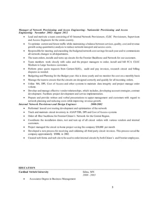 3
Manager of Network Provisioning and Access Engineering- Nationwide Provisioning and Access
Engineering- November 2002- August 2012
 Lead and motivate a team consisting of 43 Internal Network Provisioners, CLEC Provisioners, Supervisors
and Access Engineers for the entire country.
 To optimize current and future traffic while maintaining a balance between services,quality, cost and revenue
growth using quantitative analysis to reduce network transport and access costs.
 Responsible for meeting and exceeding the budgeted network cost savings foreach year and to communicate
all network changes to all departments.
 The team orders, installs and turns up circuits for the Frontier Backbone and Network for our customers.
 Team members work closely with sales and the project managers to order, install and bill FCA CLEC
Medium to Large business customers.
 Perform price quote requests from Carriers/ILECs, audit and pay invoices, research circuit and billing
disputes as needed.
 Budgeting and Planning for the Budget year- this is done yearly and we monitor the cost on a monthly basis
 Manage the teamto ensure that the circuits are designed correctly and quickly for all incoming orders.
 Utilize M6, DPI, Cost of Access and other systems to maintain data integrity and project manage order
volume.
 Develop and manage effective vendor relationships, which includes, developing account strategies,contract
development. Facilitate project development and service implementation.
 Prepare and provide written and verbal presentations to upper management and customers with regard to
network planning and reducing costs while improving revenue growth.
Internal Network Provisioner and Design Engineer 2000-2002
 Performed leased cost routing development and optimization of the network
 Track and maintain circuit inventory in ASAP/TBS, DPI and Cost of Access systems
 Order all fiber backbone for Frontier/Citizen’s Network for the Central Region.
 Coordinate the installation dates, test and turn up of all circuit orders with various vendors and internal
customers.
 Project managed the circuit re-home project saving the company $30,000 per month
 Developed a new process for receiving and validating all third party circuit invoices. This process saved the
company approximately $500K in 2002.
 Created web forms and web site to be used to orderinternal circuits by both Citizen’s and Frontier employees.
EDUCATION
Cardinal Stritch University Edina, MN
2000 - 2003
 Associates Degree in Business Management
 
