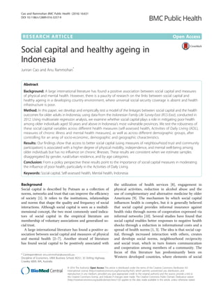 RESEARCH ARTICLE Open Access
Social capital and healthy ageing in
Indonesia
Junran Cao and Anu Rammohan*
Abstract
Background: A large international literature has found a positive association between social capital and measures
of physical and mental health. However, there is a paucity of research on the links between social capital and
healthy ageing in a developing country environment, where universal social security coverage is absent and health
infrastructure is poor.
Method: In this paper, we develop and empirically test a model of the linkages between social capital and the health
outcomes for older adults in Indonesia, using data from the Indonesian Family Life Survey-East (IFLS-East), conducted in
2012. Using multivariate regression analysis, we examine whether social capital plays a role in mitigating poor health
among older individuals aged 50 years and above in Indonesia’s most vulnerable provinces. We test the robustness of
these social capital variables across different health measures (self-assessed health, Activities of Daily Living (ADL),
measures of chronic illness and mental health measures), as well as across different demographic groups, after
controlling for an array of socio-economic, demographic and geographic characteristics.
Results: Our findings show that access to better social capital (using measures of neighbourhood trust and community
participation) is associated with a higher degree of physical mobility, independence, and mental well-being among
older individuals but has no influence on chronic illnesses. These results are consistent when we estimate samples
disaggregated by gender, rural/urban residence, and by age categories.
Conclusion: From a policy perspective these results point to the importance of social capital measures in moderating
the influence of poor health, particularly in the Activities of Daily Living.
Keywords: Social capital, Self-assessed health, Mental health, Indonesia
Background
Social capital is described by Putnam as a collection of
norms, networks and trust that can improve the efficiency
of society [1]. It refers to the institutions, relationships
and norms that shape the quality and frequency of social
interactions. Although social capital is seen as a multidi-
mensional concept, the two most commonly used indica-
tors of social capital in the empirical literature are
membership of voluntary associations and generalized so-
cial trust.
A large international literature has found a positive as-
sociation between social capital and measures of physical
and mental health [2–7]. Another strand of literature
has found social capital to be positively associated with
the utilization of health services [8], engagement in
physical activities, reduction in alcohol abuse and the
use of complementary and alternative medicine by older
Americans [9]. The mechanism by which social capital
influences health is complex, but it is generally believed
that social capital provides informal insurance against
health risks through norms of cooperation expressed via
informal networks [10]. Several studies have found that
social capital enables better responses to negative health
shocks through a reduction in informational costs and a
spread of health norms [1, 3]. The idea is that social cap-
ital, through increased interaction with others, creates
and develops social norms, neighbourhood reciprocity
and social trust, which in turn fosters communication
and cooperation among members of a community. The
focus of this literature has predominantly been on
Western developed countries, where elements of social
* Correspondence: anu.rammohan@uwa.edu.au
Discipline of Economics, UWA Business School, M251, 35 Stirling Highway,
Crawley 6009, WA, Australia
© 2016 The Author(s). Open Access This article is distributed under the terms of the Creative Commons Attribution 4.0
International License (http://creativecommons.org/licenses/by/4.0/), which permits unrestricted use, distribution, and
reproduction in any medium, provided you give appropriate credit to the original author(s) and the source, provide a link to
the Creative Commons license, and indicate if changes were made. The Creative Commons Public Domain Dedication waiver
(http://creativecommons.org/publicdomain/zero/1.0/) applies to the data made available in this article, unless otherwise stated.
Cao and Rammohan BMC Public Health (2016) 16:631
DOI 10.1186/s12889-016-3257-9
 