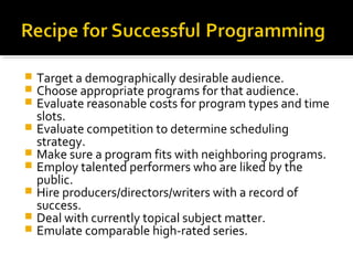  Target a demographically desirable audience.
 Choose appropriate programs for that audience.
 Evaluate reasonable costs for program types and time
slots.
 Evaluate competition to determine scheduling
strategy.
 Make sure a program fits with neighboring programs.
 Employ talented performers who are liked by the
public.
 Hire producers/directors/writers with a record of
success.
 Deal with currently topical subject matter.
 Emulate comparable high-rated series.
 