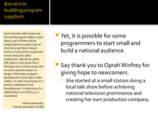  Yet, it is possible for some
programmers to start small and
build a national audience.
 Say thank you to OprahWinfrey for
giving hope to newcomers.
 She started at a small station doing a
local talk show before achieving
national television prominence and
creating her own production company.
Each network will review two
thousand program ideas a year.
About 250 of these will be
judged good enough to go on
into the script form. About
thirty or forty of the scripts will
move along into pilot
production.About ten pilots
will make it into series form.
Perhaps two or three series will
survive a second season or
longer. Each year, program
development costs $50 to $60
million. In other businesses it is
known as Research and
Development. In television it is
called failure, or futility, or a
wasteland.
--Gene Jankowski,
Former president of CBS
 