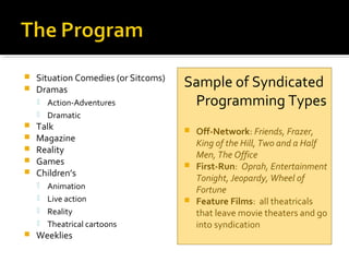  Situation Comedies (or Sitcoms)
 Dramas
 Action-Adventures
 Dramatic
 Talk
 Magazine
 Reality
 Games
 Children’s
 Animation
 Live action
 Reality
 Theatrical cartoons
 Weeklies
Sample of Syndicated
Programming Types
 Off-Network: Friends, Frazer,
King of the Hill, Two and a Half
Men, The Office
 First-Run: Oprah, Entertainment
Tonight, Jeopardy, Wheel of
Fortune
 Feature Films: all theatricals
that leave movie theaters and go
into syndication
 
