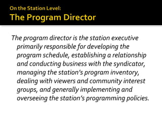 The program director is the station executive
primarily responsible for developing the
program schedule, establishing a relationship
and conducting business with the syndicator,
managing the station’s program inventory,
dealing with viewers and community interest
groups, and generally implementing and
overseeing the station’s programming policies.
 