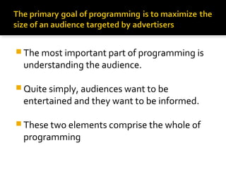 The most important part of programming is
understanding the audience.
 Quite simply, audiences want to be
entertained and they want to be informed.
 These two elements comprise the whole of
programming
 