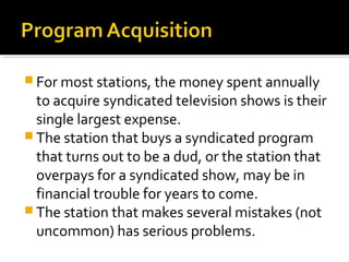  For most stations, the money spent annually
to acquire syndicated television shows is their
single largest expense.
 The station that buys a syndicated program
that turns out to be a dud, or the station that
overpays for a syndicated show, may be in
financial trouble for years to come.
 The station that makes several mistakes (not
uncommon) has serious problems.
 
