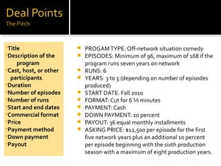  PROGAMTYPE: Off-network situation comedy
 EPISODES: Minimum of 96, maximum of 168 if the
program runs seven years on network
 RUNS: 6
 YEARS: 3 to 5 (depending on number of episodes
produced)
 START DATE: Fall 2010
 FORMAT: Cut for 6 ½ minutes
 PAYMENT: Cash
 DOWN PAYMENT: 10 percent
 PAYOUT: 36 equal monthly installments
 ASKING PRICE: $12,500 per episode for the first
five network years plus an additional 10 percent
per episode beginning with the sixth production
season with a maximum of eight production years.
Title
Description of the
program
Cast, host, or other
participants
Duration
Number of episodes
Number of runs
Start and end dates
Commercial format
Price
Payment method
Down payment
Payout
 