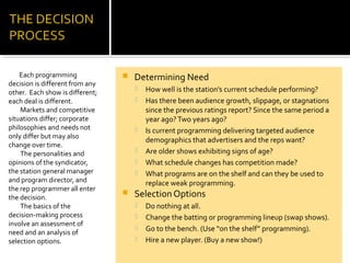  Determining Need
 How well is the station’s current schedule performing?
 Has there been audience growth, slippage, or stagnations
since the previous ratings report? Since the same period a
year ago?Two years ago?
 Is current programming delivering targeted audience
demographics that advertisers and the reps want?
 Are older shows exhibiting signs of age?
 What schedule changes has competition made?
 What programs are on the shelf and can they be used to
replace weak programming.
 Selection Options
 Do nothing at all.
 Change the batting or programming lineup (swap shows).
 Go to the bench. (Use “on the shelf” programming).
 Hire a new player. (Buy a new show!)
Each programming
decision is different from any
other. Each show is different;
each deal is different.
Markets and competitive
situations differ; corporate
philosophies and needs not
only differ but may also
change over time.
The personalities and
opinions of the syndicator,
the station general manager
and program director, and
the rep programmer all enter
the decision.
The basics of the
decision-making process
involve an assessment of
need and an analysis of
selection options.
 