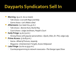  Morning: (9 a.m. to 12 noon)
 Talk shows—Live with Regis and Kelly
 Game shows—Let’s Make a Deal
 Afternoons: (12 noon to 4 p.m.)
 Talk shows— Bonnie Hunt, Rachel Ray
 Court shows—Judge Joe Brown, People’s Court
 Early Fringe: (4 to 7 p.m.)
 Strong Shows with popular personalities—Oprah, Ellen, Dr. Phil, Judge Judy
 Prime Access: (7 to 8 p.m.)
 Game—Wheel of Fortune, Jeopardy
 Magazine—Entertainment Tonight, Access Hollywood
 Late Fringe: (11 to 11:35 p.m.)
 Counterprogramming to network newscasts—The George Lopez Show
 