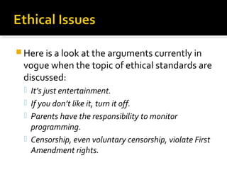  Here is a look at the arguments currently in
vogue when the topic of ethical standards are
discussed:
 It’s just entertainment.
 If you don’t like it, turn it off.
 Parents have the responsibility to monitor
programming.
 Censorship, even voluntary censorship, violate First
Amendment rights.
 