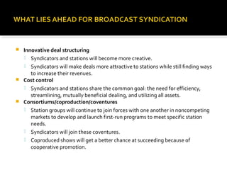  Innovative deal structuring
 Syndicators and stations will become more creative.
 Syndicators will make deals more attractive to stations while still finding ways
to increase their revenues.
 Cost control
 Syndicators and stations share the common goal: the need for efficiency,
streamlining, mutually beneficial dealing, and utilizing all assets.
 Consortiums/coproduction/coventures
 Station groups will continue to join forces with one another in noncompeting
markets to develop and launch first-run programs to meet specific station
needs.
 Syndicators will join these coventures.
 Coproduced shows will get a better chance at succeeding because of
cooperative promotion.
 