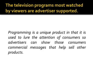 Programming is a unique product in that it is
used to lure the attention of consumers so
advertisers can show those consumers
commercial messages that help sell other
products.
 