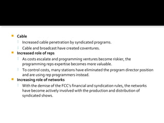  Cable
 Increased cable penetration by syndicated programs.
 Cable and broadcast have created coventures.
 Increased role of reps
 As costs escalate and programming ventures become riskier, the
programming reps expertise becomes more valuable.
 To control costs, many stations have eliminated the program director position
and are using rep programmers instead.
 Increasing role of networks
 With the demise of the FCC’s financial and syndication rules, the networks
have become actively involved with the production and distribution of
syndicated shows.
 