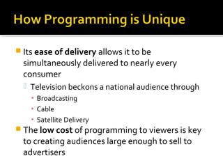  Its ease of delivery allows it to be
simultaneously delivered to nearly every
consumer
 Television beckons a national audience through
▪ Broadcasting
▪ Cable
▪ Satellite Delivery
 The low cost of programming to viewers is key
to creating audiences large enough to sell to
advertisers
 
