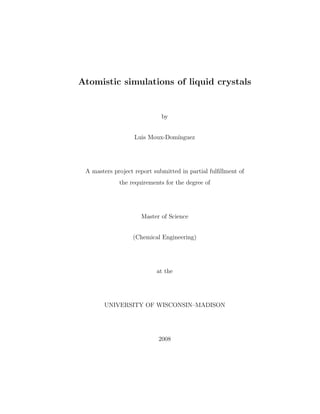 Atomistic simulations of liquid crystals
by
Luis Moux-Dom´ınguez
A masters project report submitted in partial fulﬁllment of
the requirements for the degree of
Master of Science
(Chemical Engineering)
at the
UNIVERSITY OF WISCONSIN–MADISON
2008
 