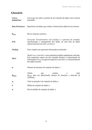 Outliers detection engine
9
Glossário
Curva
batimétrica
Curva que une todos os pontos de um conjunto de dados com a mesma
densidade.
Data Warehouse Repositório de dados que contém o historial dos dados de um sistema.
𝐃 𝐦𝐚𝐱 Desvio máximo aceitável.
ETL
Extraction Transformation and Loading é o processo de extração,
transformação e carregamento dos dados, de uma base de dados
operacional para um data warehouse.
Finding Frase simples que apresenta informação já analisada.
MVC
Model-view-controller é uma arquitetura padrão amplamente utilizada.
Esta arquitetura separa em três camadas distintas a representação da
informação (view), as regras de negócio (controller) e o armazenamento
dos dados (model).
𝐧 Número de amostras do conjunto de dados x.
𝐐𝐭𝐚𝐛𝐥𝐞
Tabela que contém o valor
Qtable para um determinado número de amostras e intervalo de
confiança.
𝐱 𝐢 Valor na posição i do conjunto de dados x.
𝐱̅ Média do conjunto de dados x.
𝛔 Desvio padrão do conjunto de dados x.
 