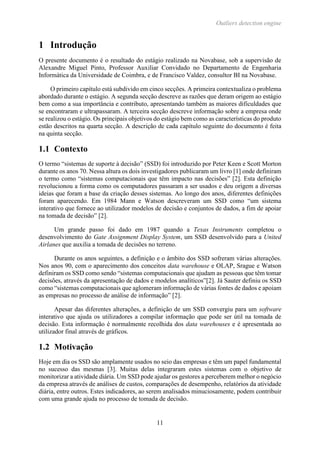Outliers detection engine
11
1 Introdução
O presente documento é o resultado do estágio realizado na Novabase, sob a supervisão de
Alexandre Miguel Pinto, Professor Auxiliar Convidado no Departamento de Engenharia
Informática da Universidade de Coimbra, e de Francisco Valdez, consultor BI na Novabase.
O primeiro capítulo está subdivido em cinco secções. A primeira contextualiza o problema
abordado durante o estágio. A segunda secção descreve as razões que deram origem ao estágio
bem como a sua importância e contributo, apresentando também as maiores dificuldades que
se encontraram e ultrapassaram. A terceira secção descreve informação sobre a empresa onde
se realizou o estágio. Os principais objetivos do estágio bem como as características do produto
estão descritos na quarta secção. A descrição de cada capítulo seguinte do documento é feita
na quinta secção.
1.1 Contexto
O termo “sistemas de suporte à decisão” (SSD) foi introduzido por Peter Keen e Scott Morton
durante os anos 70. Nessa altura os dois investigadores publicaram um livro [1] onde definiram
o termo como “sistemas computacionais que têm impacto nas decisões” [2]. Esta definição
revolucionou a forma como os computadores passaram a ser usados e deu origem a diversas
ideias que foram a base da criação desses sistemas. Ao longo dos anos, diferentes definições
foram aparecendo. Em 1984 Mann e Watson descreveram um SSD como “um sistema
interativo que fornece ao utilizador modelos de decisão e conjuntos de dados, a fim de apoiar
na tomada de decisão” [2].
Um grande passo foi dado em 1987 quando a Texas Instruments completou o
desenvolvimento do Gate Assignment Display System, um SSD desenvolvido para a United
Airlanes que auxilia a tomada de decisões no terreno.
Durante os anos seguintes, a definição e o âmbito dos SSD sofreram várias alterações.
Nos anos 90, com o aparecimento dos conceitos data warehouse e OLAP, Srague e Watson
definiram os SSD como sendo “sistemas computacionais que ajudam as pessoas que têm tomar
decisões, através da apresentação de dados e modelos analíticos”[2]. Já Sauter definiu os SSD
como “sistemas computacionais que aglomeram informação de várias fontes de dados e apoiam
as empresas no processo de análise de informação” [2].
Apesar das diferentes alterações, a definição de um SSD convergiu para um software
interativo que ajuda os utilizadores a compilar informação que pode ser útil na tomada de
decisão. Esta informação é normalmente recolhida dos data warehouses e é apresentada ao
utilizador final através de gráficos.
1.2 Motivação
Hoje em dia os SSD são amplamente usados no seio das empresas e têm um papel fundamental
no sucesso das mesmas [3]. Muitas delas integraram estes sistemas com o objetivo de
monitorizar a atividade diária. Um SSD pode ajudar os gestores a perceberem melhor o negócio
da empresa através de análises de custos, comparações de desempenho, relatórios da atividade
diária, entre outros. Estes indicadores, ao serem analisados minuciosamente, podem contribuir
com uma grande ajuda no processo de tomada de decisão.
 