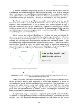 Outliers detection engine
12
A principal limitação destes sistemas, tal como foi referido na secção anterior, é que os
resultados são apresentados ao utilizador final em forma de gráfico. Desta forma as empresas
optam por ter pessoas com capacidades, nomeadamente gestores de topo, para fazer a análise
desses gráficos a fim de retirar resultados conclusivos. Uma vez que uma empresa gera grandes
quantidades de informação diariamente o processo de análise torna-se uma tarefa demorada.
De forma a colmatar os problemas enunciados anteriormente, uma empresa de
telecomunicações sentiu a necessidade de reformular o processo de análise de informação,
tornando-o numa tarefa transversal no seio da empresa. Para além dos gestores de topo, a
empresa de telecomunicações decidiu disponibilizar a informação ao pessoal operacional que
trabalha no terreno para eles próprios fazerem a análise do seu desempenho. Porém, eles nem
sempre têm tempo ou conhecimentos para analisar os gráficos apresentados no SSD, pelo que
é fulcral arranjar um mecanismo alternativo.
Como resposta ao problema identificado, a Novabase viu uma oportunidade de
desenvolver um componente, denominado Findings Engine, capaz de analisar e interpretar
conjuntos de dados para serem apresentados ao utilizador de uma forma digerida, ou seja, ao
contrário dos SSD tradicionais a informação é disponibilizada em formato textual. A esta
informação textual já digerida e analisada damos o nome de Findings. Para perceber melhor
este conceito a figura 1 (a) mostra um gráfico relativamente ao número de vendas de um
determinado produto ao longo de uma semana numa loja e a figura 1 (b) apresenta um possível
Finding que poderia ser produzido para reportar a um colaborador dessa loja.
(a) (b)
Figura 1. (a) Número de vendas feitas por um colaborador de uma determinada loja ao longo de um dia; (b) Finding
produzido para ser mostrado na sexta-feira.
Todos nós estamos familiarizados com texto, uma vez que lemos ou escrevemos todos
os dias, portanto o objetivo deste componente é acelerar todo o processo de análise de
informação, uma vez que não há necessidade de interpretar gráficos. Através da figura 1 (b) o
processo de análise torna-se muito mais rápido, sendo mais fácil tirar conclusões
comparativamente com o gráfico da figura 1 (a). Para além disso, a análise de dados pode
passar a ser uma tarefa transversal na empresa, estando cada empregado responsável pela
monitorização dos seus próprios níveis de desempenho.
O objetivo deste estágio é desenvolver o componente que foi referido anteriormente. Um
dos desafios do estágio passa por perceber a informação relevante que deve ser apresentada ao
utilizador final. Outro desafio será a tradução da análise em texto. Por fim, um dos maiores
 