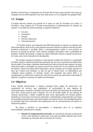Outliers detection engine
13
desafios é desenvolver o componente de tal forma flexível que, numa primeira fase possa ser
integrado com um SSD específico mas mais tarde possa vir a ser integrado em qualquer SSD.
1.3 Estágio
O estágio decorreu durante um período de 9 meses na sede da Novabase em Lisboa. A
Novabase é uma empresa de IT focada essencialmente na implementação de soluções de
negócio. A atividade da empresa abrange as seguintes indústrias:
 Governo
 Transportes
 Energia
 Serviços financeiros
 Telecomunicações
O Findings Engine será integrado num SSD direcionado às empresas na indústria das
telecomunicações. Hoje em dia, estas empresas possuem sistemas de suporte à decisão que lhes
permitem monitorizar a atividade diária e consequentemente ajudar os seus gestores no
processo de tomada de decisão. Estes sistemas guardam informação como a quantidade de
produtos vendidos diariamente, o tempo que cada colaborador demora a registar um processo
de venda, entre outros indicadores de desempenho.
Por exemplo, quando nos dirigimos a uma loja para comprar um telemóvel, o empregado
do balcão regista a venda do produto numa aplicação que, por sua vez guarda esses dados numa
base de dados. Estes dados, registados diariamente por todas as lojas de uma empresa, são mais
tarde processados e mostrados aos gestores através das dashboards ou dos relatórios do SSD
da empresa. Através da análise desta informação o gestor consegue, por exemplo, perceber as
lojas que vendem mais produtos, os dias em que se faturou mais, os colaboradores que
venderam menos produtos. O Findings Engine será integrado num destes SSD e, ao
complementar as tradicionais dashboards com frases textuais que apresentam informação já
digerida, irá agilizar o processo de análise de informação.
1.4 Objetivos
Como referido anteriormente, o objetivo principal deste estágio foi desenvolver um
componente de software que respondesse às necessidades de uma empresa de
telecomunicações, tornando o resultado do processo de análise de informação de compreensão
mais fácil e direto possível para o humano. Em vez de recolher dados de um conjunto de
sistemas operacionais e depois compilá-los para serem apresentados em formato gráfico,
pretende-se revolucionar este processo analisando e interpretando comportamentos que fujam
de um padrão normal para que sejam apresentados em formato textual. Esta abordagem permite
ao utilizador final tirar conclusões mais rapidamente sem ter necessariamente de analisar os
tradicionais gráficos.
De forma a satisfazer as necessidades, o componente deve ter as seguintes
funcionalidades implementas e testadas:
 Deteção de comportamentos anormais: um mecanismo, baseado na deteção de
outliers, que identifica os dados que se desviam do padrão esperado para serem
reportados ao utilizador final em formato de Finding;
 