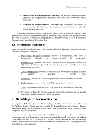 Outliers detection engine
14
 Interpretação de comportamentos anormais: um processo de interpretação do
significado do comportamento desviante, bem como a sua importância para o
utilizador;
 Tradução de comportamentos anormais: um mecanismo que traduz os
comportamentos desviantes em frases conclusivas, permitindo ao utilizador
interpretá-las rapidamente;
O processo de desenvolvimento do Findings Engine inclui a análise de requisitos, para
que todos os requisitos sejam identificados e documentados; o desenho da arquitetura tendo
em conta os requisitos identificados; a implementação do componente e os testes do mesmo de
forma a garantir a qualidade do produto final.
1.5 Estrutura do Documento
Após este capítulo introdutório, que explica os aspetos básicos do estágio, o documento está
dividido nos seguintes capítulos:
2. Metodologia de desenvolvimento: descreve a metodologia, bem como as
ferramentas utilizadas no desenvolvimento do componente;
3. Estado da Arte: apresenta uma breve descrição sobre a deteção de outliers e os
algoritmos da literatura desenvolvidos para esse propósito, fazendo uma análise
comparativa entre eles;
4. Análise de requisitos: apresenta os requisitos que devem ser assegurados de forma
a garantir a qualidade do produto final;
5. Arquitetura: descreve as decisões arquiteturais tomadas nesta fase preliminar;
6. Implementação: resume as funcionalidades que compõem o motor;
7. Testes: capítulo dedicado aos testes de requisitos funcionais e não funcionais;
8. Conclusões e Trabalho Futuro: apresenta conclusões relativamente ao trabalho
executado e ainda o trabalho a realizar no futuro;
2 Metodologia de desenvolvimento
Este capítulo é dedicado à descrição da metodologia utlizada no processo de desenvolvimento
do Findings Engine. Sendo este um projeto de desenvolvimento de software, diversas
abordagens podem ser seguidas de forma a obter um produto com maior qualidade e que
cumpra os requisitos propostos.
O processo de desenvolvimento escolhido divide-se em três drops distintas,
culminando cada uma delas com a entrega de um produto funcional. Uma drop é um ciclo de
desenvolvimento que dura, em média, três meses. Trata-se portanto de uma metodologia
iterativa permitindo assim identificar antecipadamente os problemas que surgem para serem
corrigidos nas drops seguintes.
 