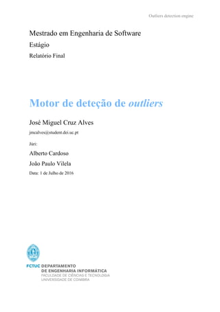 Outliers detection engine
Motor de deteção de outliers
José Miguel Cruz Alves
jmcalves@student.dei.uc.pt
Júri:
Alberto Cardoso
João Paulo Vilela
Data: 1 de Julho de 2016
Mestrado em Engenharia de Software
Estágio
Relatório Final
 