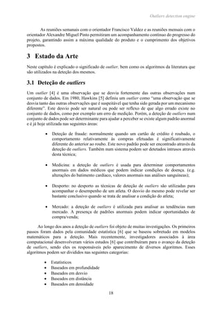 Outliers detection engine
18
As reuniões semanais com o orientador Francisco Valdez e as reuniões mensais com o
orientador Alexandre Miguel Pinto permitiram um acompanhamento contínuo do progresso do
projeto, garantindo assim a máxima qualidade do produto e o cumprimento dos objetivos
propostos.
3 Estado da Arte
Neste capítulo é explicado o significado de outlier, bem como os algoritmos da literatura que
são utilizados na deteção dos mesmos.
3.1 Deteção de outliers
Um outlier [4] é uma observação que se desvia fortemente das outras observações num
conjunto de dados. Em 1980, Hawkins [5] definiu um outlier como “uma observação que se
desvia tanto das outras observações que é suspeitável que tenha sido gerada por um mecanismo
diferente”. Este desvio pode ser natural ou pode ser reflexo de que algo errado existe no
conjunto de dados, como por exemplo um erro de medição. Porém, a deteção de outliers num
conjunto de dados pode ser determinante para ajudar a perceber se existe algum padrão anormal
e é já hoje utilizada nas seguintes áreas:
 Deteção de fraude: normalmente quando um cartão de crédito é roubado, o
comportamento relativamente às compras efetuadas é significativamente
diferente do anterior ao roubo. Este novo padrão pode ser encontrado através da
deteção de outliers. Também num sistema podem ser detetados intrusos através
desta técnica;
 Medicina: a deteção de outliers é usada para determinar comportamentos
anormais em dados médicos que podem indicar condições de doença. (e.g.
alterações do batimento cardíaco, valores anormais nas análises sanguíneas);
 Desporto: no desporto as técnicas de deteção de outliers são utilizadas para
acompanhar o desempenho de um atleta. O desvio do mesmo pode revelar ser
bastante conclusivo quando se trata de analisar a condição do atleta;
 Mercado: a deteção de outliers é utilizada para analisar as tendências num
mercado. A presença de padrões anormais podem indicar oportunidades de
compra/venda;
Ao longo dos anos a deteção de outliers foi objeto de muitas investigações. Os primeiros
passos foram dados pela comunidade estatística [6] que se baseou sobretudo em modelos
matemáticos para a deteção. Mais recentemente, investigadores associados à área
computacional desenvolveram vários estudos [6] que contribuíram para o avanço da deteção
de outliers, sendo eles os responsáveis pelo aparecimento de diversos algoritmos. Esses
algoritmos podem ser divididos nas seguintes categorias:
 Estatísticos
 Baseados em profundidade
 Baseados em desvio
 Baseados em distância
 Baseados em densidade
 