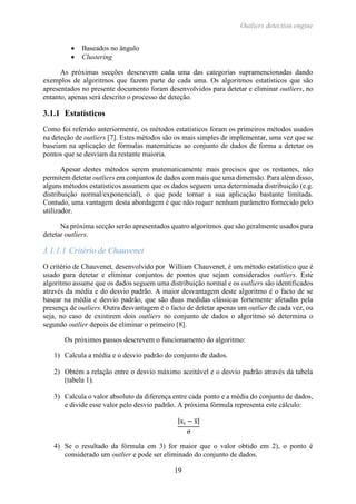 Outliers detection engine
19
 Baseados no ângulo
 Clustering
As próximas secções descrevem cada uma das categorias supramencionadas dando
exemplos de algoritmos que fazem parte de cada uma. Os algoritmos estatísticos que são
apresentados no presente documento foram desenvolvidos para detetar e eliminar outliers, no
entanto, apenas será descrito o processo de deteção.
3.1.1 Estatísticos
Como foi referido anteriormente, os métodos estatísticos foram os primeiros métodos usados
na deteção de outliers [7]. Estes métodos são os mais simples de implementar, uma vez que se
baseiam na aplicação de fórmulas matemáticas ao conjunto de dados de forma a detetar os
pontos que se desviam da restante maioria.
Apesar destes métodos serem matematicamente mais precisos que os restantes, não
permitem detetar outliers em conjuntos de dados com mais que uma dimensão. Para além disso,
alguns métodos estatísticos assumem que os dados seguem uma determinada distribuição (e.g.
distribuição normal/exponencial), o que pode tornar a sua aplicação bastante limitada.
Contudo, uma vantagem desta abordagem é que não requer nenhum parâmetro fornecido pelo
utilizador.
Na próxima secção serão apresentados quatro algoritmos que são geralmente usados para
detetar outliers.
3.1.1.1 Critério de Chauvenet
O critério de Chauvenet, desenvolvido por William Chauvenet, é um método estatístico que é
usado para detetar e eliminar conjuntos de pontos que sejam considerados outliers. Este
algoritmo assume que os dados seguem uma distribuição normal e os outliers são identificados
através da média e do desvio padrão. A maior desvantagem deste algoritmo é o facto de se
basear na média e desvio padrão, que são duas medidas clássicas fortemente afetadas pela
presença de outliers. Outra desvantagem é o facto de detetar apenas um outlier de cada vez, ou
seja, no caso de existirem dois outliers no conjunto de dados o algoritmo só determina o
segundo outlier depois de eliminar o primeiro [8].
Os próximos passos descrevem o funcionamento do algoritmo:
1) Calcula a média e o desvio padrão do conjunto de dados.
2) Obtém a relação entre o desvio máximo aceitável e o desvio padrão através da tabela
(tabela 1).
3) Calcula o valor absoluto da diferença entre cada ponto e a média do conjunto de dados,
e divide esse valor pelo desvio padrão. A próxima fórmula representa este cálculo:
|xi − x̅|
σ
4) Se o resultado da fórmula em 3) for maior que o valor obtido em 2), o ponto é
considerado um outlier e pode ser eliminado do conjunto de dados.
 
