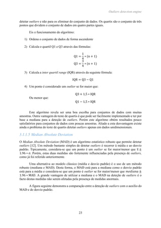 Outliers detection engine
23
detetar outliers e não para os eliminar do conjunto de dados. Os quartis são o conjunto de três
pontos que dividem o conjunto de dados em quatro partes iguais.
Eis o funcionamento do algoritmo:
1) Ordena o conjunto de dados de forma ascendente
2) Calcula o quartil Q1 e Q3 através das fórmulas:
Q1 =
1
4
∗ (n + 1)
Q3 =
3
4
∗ (n + 1)
3) Calcula a inter quartil range (IQR) através da seguinte fórmula:
IQR = Q3 − Q1
4) Um ponto é considerado um outlier se for maior que:
Q3 + 1,5 ∗ IQR
Ou menor que:
Q1 − 1,5 ∗ IQR
Este algoritmo revela ser uma boa escolha para conjuntos de dados com muitas
amostras. Outra vantagem do teste de quartis é que pode ser facilmente implementado e ter por
base a mediana para a deteção de outliers. Porém este algoritmo obtém resultados pouco
satisfatórios para conjuntos de dados com poucas amostras. Aliado a esta desvantagem existe
ainda o problema do teste de quartis detetar outliers apenas em dados unidimensionais.
3.1.1.5 Median Absolute Deviation
O Median Absolute Deviation (MAD) é um algoritmo estatístico robusto que permite detetar
outliers [12]. Um método bastante simples de detetar outliers é recorrer à média e ao desvio
padrão. Tipicamente, considera-se que um ponto é um outlier se for maior/menor que x̅ ±
1.96 ∗ σ. Porém, estas duas medidas são fortemente influenciadas pela presença de outliers,
como já foi referido anteriormente.
Uma alternativa ao modelo clássico (média e desvio padrão) é o uso de um método
robusto (mediana e MAD). Desta forma, o MAD está para a mediana como o desvio padrão
está para a média e considera-se que um ponto é outlier se for maior/menor que 𝑚𝑒𝑑𝑖𝑎𝑛𝑎 ±
1.96 ∗ MAD. A grande vantagem de utilizar a mediana e o MAD na deteção de outliers é o
facto destas medidas não serem afetadas pela presença de medidas anormais.
A figura seguinte demonstra a comparação entre a deteção de outliers com o auxílio do
MAD e do desvio padrão.
 