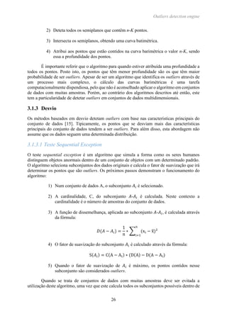 Outliers detection engine
26
2) Deteta todos os semiplanos que contêm n-K pontos.
3) Intersecta os semiplanos, obtendo uma curva batimétrica.
4) Atribui aos pontos que estão contidos na curva barimétrica o valor n-K, sendo
essa a profundidade dos pontos.
É importante referir que o algoritmo para quando estiver atribuída uma profundidade a
todos os pontos. Posto isto, os pontos que têm menor profundidade são os que têm maior
probabilidade de ser outliers. Apesar de ser um algoritmo que identifica os outliers através de
um processo mais complexo, o cálculo das curvas barimétricas é uma tarefa
computacionalmente dispendiosa, pelo que não é aconselhado aplicar o algoritmo em conjuntos
de dados com muitas amostras. Porém, ao contrário dos algoritmos descritos até então, este
tem a particularidade de detetar outliers em conjuntos de dados multidimensionais.
3.1.3 Desvio
Os métodos baseados em desvio detetam outliers com base nas características principais do
conjunto de dados [15]. Tipicamente, os pontos que se desviam mais das características
principais do conjunto de dados tendem a ser outliers. Para além disso, esta abordagem não
assume que os dados seguem uma determinada distribuição.
3.1.3.1 Teste Sequential Exception
O teste sequential exception é um algoritmo que simula a forma como os seres humanos
distinguem objetos anormais dentro de um conjunto de objetos com um determinado padrão.
O algoritmo seleciona subconjuntos dos dados originais e calcula o fator de suavização que irá
determinar os pontos que são outliers. Os próximos passos demonstram o funcionamento do
algoritmo:
1) Num conjunto de dados A, o subconjunto 𝐴𝑖 é selecionado.
2) A cardinalidade, C, do subconjunto 𝐴-𝐴𝑖 é calculada. Neste contexto a
cardinalidade é o número de amostras do conjunto de dados.
3) A função de dissemelhança, aplicada ao subconjunto 𝐴-𝐴𝑖, é calculada através
da fórmula:
𝐷(𝐴 − 𝐴𝑖) =
1
n
∗ ∑ (xi − x̅)2
n
i=1
4) O fator de suavização do subconjunto 𝐴𝑖 é calculado através da fórmula:
S(𝐴𝑖) = C(A − Ai) ∗ (D(A) − D(A − Ai)
5) Quando o fator de suavização de 𝐴𝑖 é máximo, os pontos contidos nesse
subconjunto são considerados outliers.
Quando se trata de conjuntos de dados com muitas amostras deve ser evitada a
utilização deste algoritmo, uma vez que este calcula todos os subconjuntos possíveis dentro de
 