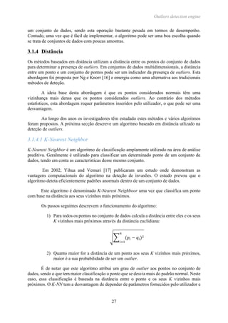 Outliers detection engine
27
um conjunto de dados, sendo esta operação bastante pesada em termos de desempenho.
Contudo, uma vez que é fácil de implementar, o algoritmo pode ser uma boa escolha quando
se trata de conjuntos de dados com poucas amostras.
3.1.4 Distância
Os métodos baseados em distância utilizam a distância entre os pontos do conjunto de dados
para determinar a presença de outliers. Em conjuntos de dados multidimensionais, a distância
entre um ponto e um conjunto de pontos pode ser um indicador da presença de outliers. Esta
abordagem foi proposta por Ng e Knorr [16] e emergiu como uma alternativa aos tradicionais
métodos de deteção.
A ideia base desta abordagem é que os pontos considerados normais têm uma
vizinhança mais densa que os pontos considerados outliers. Ao contrário dos métodos
estatísticos, esta abordagem requer parâmetros inseridos pelo utilizador, o que pode ser uma
desvantagem.
Ao longo dos anos os investigadores têm estudado estes métodos e vários algoritmos
foram propostos. A próxima secção descreve um algoritmo baseado em distância utlizado na
deteção de outliers.
3.1.4.1 K-Nearest Neighbor
K-Nearest Neighbor é um algoritmo de classificação amplamente utilizado na área de análise
preditiva. Geralmente é utilizado para classificar um determinado ponto de um conjunto de
dados, tendo em conta as características desse mesmo conjunto.
Em 2002, Yihua and Vemuri [17] publicaram um estudo onde demonstram as
vantagens computacionais do algoritmo na deteção de invasões. O estudo provou que o
algoritmo deteta eficientemente padrões anormais dentro de um conjunto de dados.
Este algoritmo é denominado K-Nearest Neighboor uma vez que classifica um ponto
com base na distância aos seus vizinhos mais próximos.
Os passos seguintes descrevem o funcionamento do algoritmo:
1) Para todos os pontos no conjunto de dados calcula a distância entre eles e os seus
K vizinhos mais próximos através da distância euclidiana:
√∑ (𝑝𝑖 − 𝑞𝑖)2
𝑛
𝑖=1
2) Quanto maior for a distância de um ponto aos seus K vizinhos mais próximos,
maior é a sua probabilidade de ser um outlier.
É de notar que este algoritmo atribui um grau de outlier aos pontos no conjunto de
dados, sendo o que tem maior classificação o ponto que se desvia mais do padrão normal. Neste
caso, essa classificação é baseada na distância entre o ponto e os seus K vizinhos mais
próximos. O K-NN tem a desvantagem de depender de parâmetros fornecidos pelo utilizador e
 