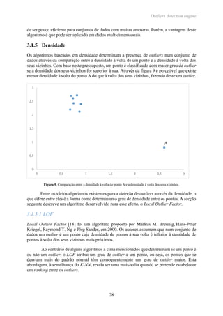 Outliers detection engine
28
de ser pouco eficiente para conjuntos de dados com muitas amostras. Porém, a vantagem deste
algoritmo é que pode ser aplicado em dados multidimensionais.
3.1.5 Densidade
Os algoritmos baseados em densidade determinam a presença de outliers num conjunto de
dados através da comparação entre a densidade à volta de um ponto e a densidade à volta dos
seus vizinhos. Com base neste pressuposto, um ponto é classificado com maior grau de outlier
se a densidade dos seus vizinhos for superior à sua. Através da figura 9 é percetível que existe
menor densidade à volta do ponto A do que à volta dos seus vizinhos, fazendo deste um outlier.
Figura 9. Comparação entre a densidade à volta do ponto A e a densidade à volta dos seus vizinhos.
Entre os vários algoritmos existentes para a deteção de outliers através da densidade, o
que difere entre eles é a forma como determinam o grau de densidade entre os pontos. A secção
seguinte descreve um algoritmo desenvolvido para esse efeito, o Local Outlier Factor.
3.1.5.1 LOF
Local Outlier Factor [18] foi um algoritmo proposto por Markus M. Breunig, Hans-Peter
Kriegel, Raymond T. Ng e Jörg Sander, em 2000. Os autores assumem que num conjunto de
dados um outlier é um ponto cuja densidade de pontos à sua volta é inferior à densidade de
pontos à volta dos seus vizinhos mais próximos.
Ao contrário de alguns algoritmos a cima mencionados que determinam se um ponto é
ou não um outlier, o LOF atribui um grau de outlier a um ponto, ou seja, os pontos que se
desviam mais do padrão normal têm consequentemente um grau de outlier maior. Esta
abordagem, à semelhança do K-NN, revela ser uma mais-valia quando se pretende estabelecer
um ranking entre os outliers.
0
0,5
1
1,5
2
2,5
3
0 0,5 1 1,5 2 2,5 3
A
 
