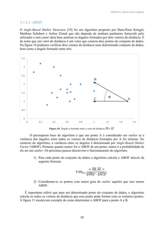 Outliers detection engine
30
3.1.6.1 ABOD
O Angle-Based Outlier Detection [19] foi um algoritmo proposto por Hans-Peter Kriegel,
Matthias Schubert e Arthur Zimek que não depende de nenhum parâmetro fornecido pelo
utilizador e tem como ideia base analisar os ângulos formados por dois vetores de distância. É
de notar que um vetor de distância é um vetor que conecta dois pontos do conjunto de dados.
Na figura 10 podemos verificar dois vetores de distância num determinado conjunto de dados,
bem como o ângulo formado entre eles.
Figura 10. Ângulo α formado entre o vetor de distância 𝐴𝐵̅̅̅̅ e 𝐴𝐶̅̅̅̅.
O pressuposto base do algoritmo é que um ponto A é considerado um outlier se a
variância dos ângulos entre todos os vetores de distância formados por A for mínima. No
contexto do algoritmo, a variância entre os ângulos é denominada por Angle-Based Outlier
Factor (ABOF). Portanto quanto menor for o ABOF de um ponto, maior é a probabilidade de
ele ser um outlier. Os próximos passos descrevem o funcionamento do algoritmo.
1) Para cada ponto do conjunto de dados o algoritmo calcula o ABOF através da
seguinte fórmula:
𝑉𝐴𝑅 𝐵,𝐶
< AB̅̅̅̅, AC̅̅̅̅ >
‖AB̅̅̅̅‖2 · ‖AC̅̅̅̅‖2
2) Consideram-se os pontos com maior grau de outlier aqueles que tem menor
ABOF.
É importante referir que para um determinado ponto do conjunto de dados, o algoritmo
calcula os todos os vetores de distância que esse ponto pode formar com os restantes pontos.
A figura 11 mostra um exemplo de como determinar o ABOF para o ponto A e B.
0
0,5
1
1,5
2
2,5
3
3,5
0 0,2 0,4 0,6 0,8 1 1,2 1,4 1,6
α
B
AC
 