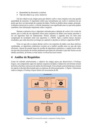 Outliers detection engine
34
 Quantidade de dimensões a analisar
 Tipo dos dados (e.g. texto, números)
Um dos objetivos do estágio passa por detetar outliers num conjunto com uma grande
quantidade de amostras. É importante referir que normalmente um outlier é sinónimo de um
ponto que deve ser descartado do conjunto de dados. Porém no âmbito deste estágio, pretende-
se detetar e preservar os outliers, a fim de interpretar o seu significado uma vez que estes podem
contribuir com informação importante sobre o negócio.
Durante a primeira drop o algoritmo utilizado para a deteção de outliers foi o teste de
quartis, por se tratar de um algoritmo eficaz para conjuntos de dados com muitas amostras e
ser um algoritmo fácil de implementar. Porém, durante a segunda drop foi feita uma
comparação de resultados entre este algoritmo e o MAD. Após a análise desses mesmos
resultados, que estão descritos na íntegra no capítulo 6, decidiu-se utilizar o algoritmo MAD.
Uma vez que não se espera detetar outliers em conjuntos de dados com duas métricas
combinadas, os algoritmos estatísticos revelam ser a melhor escolha uma vez que são mais
eficientes. Apesar do grande leque de escolha de algoritmos estatísticos, a opção recaiu sobre
um que não necessitasse de receber parâmetros por parte do utilizador e que não fizesse uso de
tabelas auxiliares, de forma a evitar maior overhead do nosso motor.
4 Análise de Requisitos
Como foi referido anteriormente, o objetivo do estágio passa por desenvolver o Findings
Engine, um componente capaz de analisar conjuntos de dados e traduzi-los em formato textual
de forma a facilitar o processo de análise de informação. Esta solução será incluída num sistema
de suporte à decisão direcionado para as empresas de telecomunicações. A figura 1 demonstra
onde se integra o Findings Engine dentro do ecossistema de BI.
Figura 12. Ecossistema BI contendo o componente Findings Engine.
 