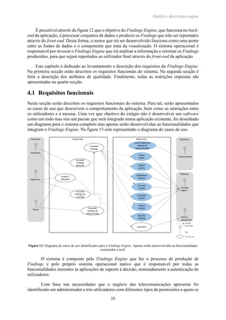 Outliers detection engine
35
É percetível através da figura 12 que o objetivo do Findings Engine, que funciona no back-
end da aplicação, é processar conjuntos de dados e produzir os Findings que irão ser reportados
através do front-end. Desta forma, o motor que irá ser desenvolvido funciona como uma ponte
entre as fontes de dados e o componente que trata da visualização. O sistema operacional é
responsável por invocar o Findings Engine que irá analisar a informação e retornar os Findings
produzidos, para que sejam reportados ao utilizador final através do front-end da aplicação.
Este capítulo é dedicado ao levantamento e descrição dos requisitos do Findings Engine.
Na primeira secção estão descritos os requisitos funcionais do sistema. Na segunda secção é
feita a descrição dos atributos de qualidade. Finalmente, todas as restrições impostas são
apresentadas na quarta secção.
4.1 Requisitos funcionais
Nesta secção serão descritos os requisitos funcionais do sistema. Para tal, serão apresentados
os casos de uso que descrevem o comportamento da aplicação, bem como as interações entre
os utilizadores e a mesma. Uma vez que objetivo do estágio não é desenvolver um software
como um todo mas sim um pacote que será integrado numa aplicação existente, foi desenhado
um diagrama para o sistema completo mas apenas serão desenvolvidas as funcionalidades que
integram o Findings Engine. Na figura 13 está representado o diagrama de casos de uso.
Figura 13. Diagrama de casos de uso identificados para o Findings Engine. Apenas serão desenvolvidas as funcionalidades
assinaladas a azul.
O sistema é composto pelo Findings Engine que faz o processo de produção de
Findings e pelo próprio sistema operacional nativo que é responsável por todas as
funcionalidades inerentes às aplicações de suporte à decisão, nomeadamente a autenticação de
utilizadores.
Com base nas necessidades que o negócio das telecomunicações apresenta foi
identificado um administrador e três utilizadores com diferentes tipos de permissões a quem os
 