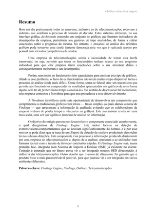 Outliers detection engine
1
Resumo
Hoje em dia praticamente todas as empresas, inclusive as de telecomunicações, recorrem a
sistemas que auxiliam o processo de tomada de decisão. Estes sistemas oferecem, na sua
interface gráfica, dashboards contendo um conjunto de gráficos que ilustram indicadores de
desempenho da empresa, permitindo aos gestores de topo analisá-los, de forma a retirar
conclusões sobre o progresso da mesma. No entanto, o processo de análise dos referidos
gráficos pode tornar-se uma tarefa bastante demorada uma vez que é realizada apenas por
pessoal com elevadas competências de análise.
Uma empresa de telecomunicações sentiu a necessidade de tornar esta tarefa
transversal, ou seja, permitir que todos os funcionários tenham acesso ao seu progresso
individual para que eles próprios tirem conclusões sobre a sua atividade diária e
consequentemente melhorem o seu desempenho.
Porém, nem todos os funcionários têm capacidades para analisar este tipo de gráficos.
Aliado a esse problema, o facto de os funcionários não terem muito tempo disponível torna o
processo de análise ainda mais difícil. Desta forma, torna-se fulcral criar um mecanismo que
permita aos funcionários compreender os resultados apresentados nos gráficos de uma forma
rápida, sem ter de perder muito tempo a analisá-los. No sentido de desenvolver tal mecanismo,
esta empresa contactou a Novabase para que esta procedesse a esse desenvolvimento.
A Novabase identificou então esta oportunidade de desenvolver um componente que
complementa os tradicionais gráficos com textos — frases simples, às quais damos o nome de
Findings — que apresentam a informação já analisada evitando que os colaboradores da
empresa tenham de perder tempo a interpretar os gráficos. Este mecanismo revela ser uma
mais-valia, uma vez que agiliza o processo de análise de informação.
O objetivo do estágio passou por desenvolver o componente enunciado anteriormente,
o qual designámos de Findings Engine. Este motor foca-se na deteção de
eventos/valores/comportamentos que se desviam significativamente do normal, e é por esse
motivo se pode dizer que se trata de um Engine de deteção de outliers produzindo descrições
textuais dessas deteções. Este componente visa processar a informação produzida diariamente
por uma empresa de telecomunicações e, depois de a analisar, apresenta-a ao utilizador num
formato textual com o intuito de fornecer conclusões rápidas. O Findings Engine será, numa
primeira fase, integrado num Sistema de Suporte à Decisão (SSD) já existente no cliente.
Contudo é esperado que no futuro possa vir a ser integrado noutros SSD direcionados à
indústria das telecomunicações. Outro desafio que tivemos de ultrapassar foi garantir que o
produto fosse o mais parametrizável possível, para que pudesse vir a ser integrado em vários
ambientes diferentes.
Palavras-chave: Findings Engine, Findings, Outliers, Telecomunicações
 