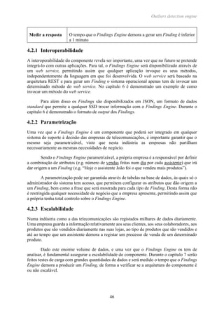 Outliers detection engine
46
Medir a resposta O tempo que o Findings Engine demora a gerar um Finding é inferior
a 1 minuto
4.2.1 Interoperabilidade
A interoperabilidade do componente revela ser importante, uma vez que no futuro se pretende
integrá-lo com outras aplicações. Para tal, o Findings Engine será disponibilizado através de
um web service, permitindo assim que qualquer aplicação invoque os seus métodos,
independentemente da linguagem em que foi desenvolvida. O web service será baseado na
arquitetura REST e para gerar um Finding o sistema operacional apenas tem de invocar um
determinado método do web service. No capítulo 6 é demonstrado um exemplo de como
invocar um método do web service.
Para além disso os Findings são disponibilizados em JSON, um formato de dados
standard que permite a qualquer SSD trocar informação com o Findings Engine. Durante o
capítulo 6 é demonstrado o formato de output dos Findings.
4.2.2 Parametrização
Uma vez que o Findings Engine é um componente que poderá ser integrado em qualquer
sistema de suporte à decisão das empresas de telecomunicações, é importante garantir que o
mesmo seja parametrizável, visto que nesta indústria as empresas não partilham
necessariamente as mesmas necessidades de negócio.
Sendo o Findings Engine parametrizável, a própria empresa é a responsável por definir
a combinação de atributos (e.g. número de vendas feitas num dia por cada assistente) que irá
dar origem a um Finding (e.g. “Hoje o assistente João foi o que vendeu mais produtos”).
A parametrização pode ser garantida através de tabelas na base de dados, às quais só o
administrador do sistema tem acesso, que permitem configurar os atributos que dão origem a
um Finding, bem como a frase que será mostrada para cada tipo de Finding. Desta forma não
é restringida qualquer necessidade de negócio que a empresa apresente, permitindo assim que
a própria tenha total controlo sobre o Findings Engine.
4.2.3 Escalabilidade
Numa indústria como a das telecomunicações são registados milhares de dados diariamente.
Uma empresa guarda a informação relativamente aos seus clientes, aos seus colaboradores, aos
produtos que são vendidos diariamente nas suas lojas, ao tipo de produtos que são vendidos e
até ao tempo que um assistente demora a registar um processo de venda de um determinado
produto.
Dado este enorme volume de dados, e uma vez que o Findings Engine os tem de
analisar, é fundamental assegurar a escalabilidade do componente. Durante o capítulo 7 serão
feitos testes de carga com grandes quantidades de dados e será medido o tempo que o Findings
Engine demora a produzir um Finding, de forma a verificar se a arquitetura do componente é
ou não escalável.
 